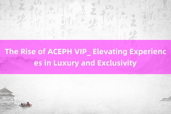 The Rise of ACEPH VIP_ Elevating Experiences in Luxury and Exclusivity