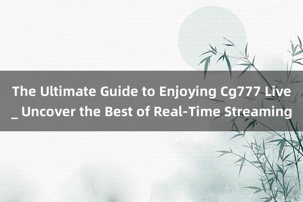 The Ultimate Guide to Enjoying Cg777 Live_ Uncover the Best of Real-Time Streaming