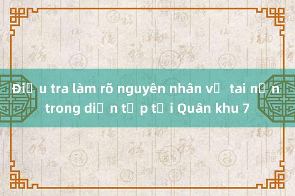 Điều tra làm rõ nguyên nhân vụ tai nạn trong diễn tập tại Quân khu 7