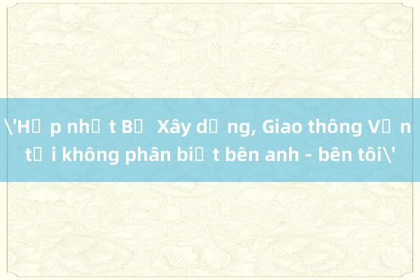 'Hợp nhất Bộ Xây dựng, Giao thông Vận tải không phân biệt bên anh - bên tôi'