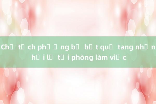 Chủ tịch phường bị bắt quả tang nhận hối lộ tại phòng làm việc