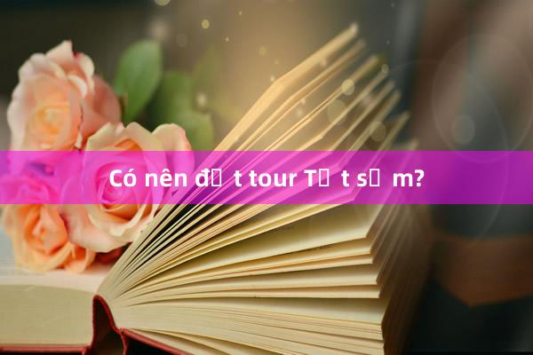 Có nên đặt tour Tết sớm?