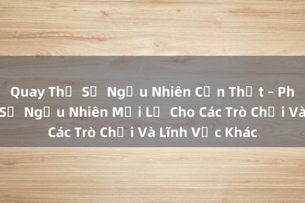 Quay Thử Số Ngẫu Nhiên Cần Thật – Phần Mềm Tạo Số Ngẫu Nhiên Mới Lạ Cho Các Trò Chơi Và Lĩnh Vực Khác