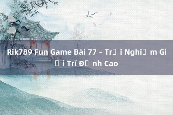 Rik789 Fun Game Bài 77 – Trải Nghiệm Giải Trí Đỉnh Cao