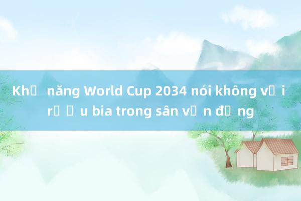 Khả năng World Cup 2034 nói không với rượu bia trong sân vận động