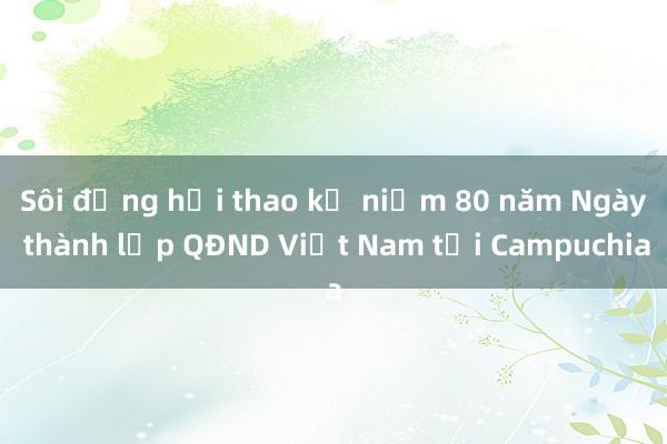 Sôi động hội thao kỷ niệm 80 năm Ngày thành lập QĐND Việt Nam tại Campuchia