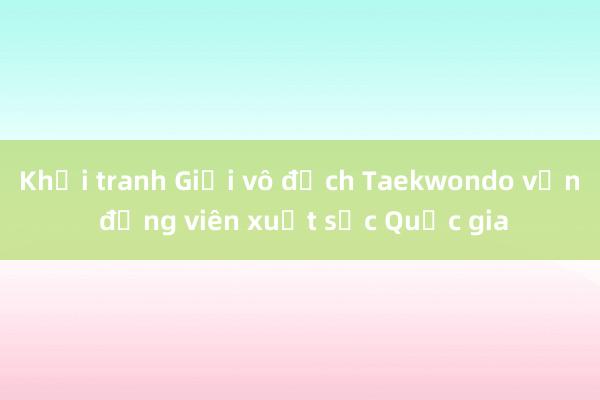 Khởi tranh Giải vô địch Taekwondo vận động viên xuất sắc Quốc gia