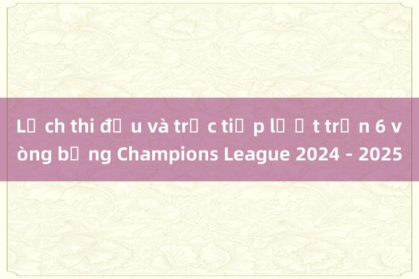 Lịch thi đấu và trực tiếp lượt trận 6 vòng bảng Champions League 2024 - 2025