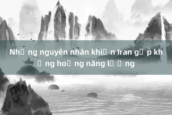 Những nguyên nhân khiến Iran gặp khủng hoảng năng lượng