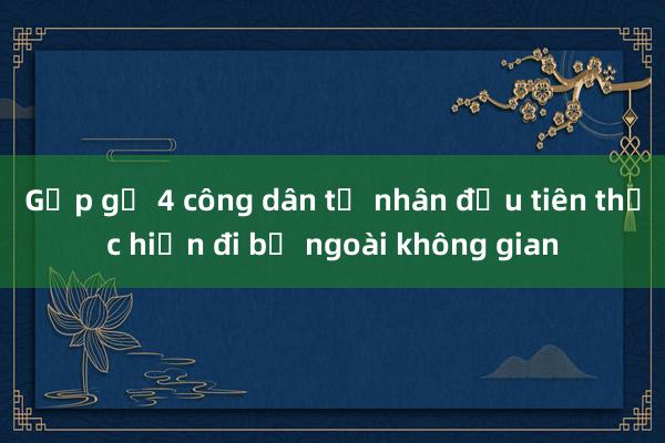 Gặp gỡ 4 công dân tư nhân đầu tiên thực hiện đi bộ ngoài không gian