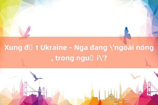 Xung đột Ukraine - Nga đang 'ngoài nóng, trong nguội'?