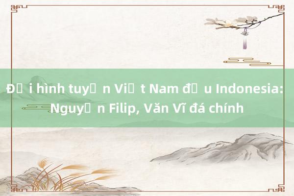 Đội hình tuyển Việt Nam đấu Indonesia: Nguyễn Filip， Văn Vĩ đá chính