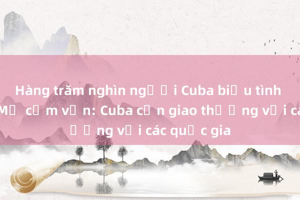 Hàng trăm nghìn người Cuba biểu tình phản đối Mỹ cấm vận: Cuba cần giao thương với các quốc gia