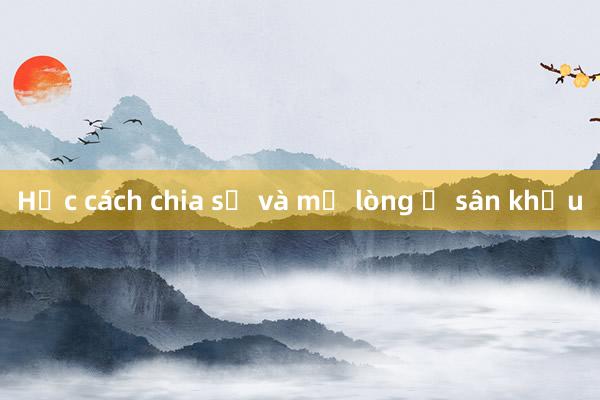 Học cách chia sẻ và mở lòng ở sân khấu