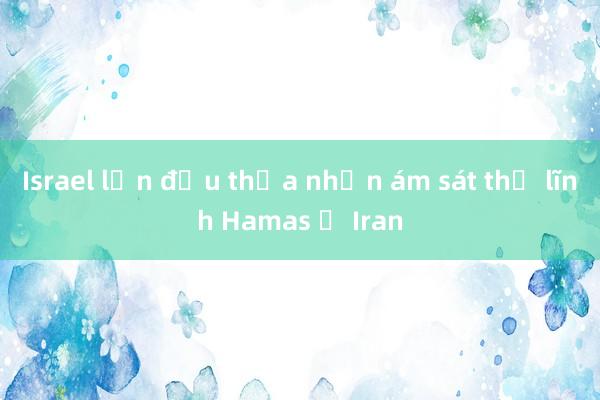 Israel lần đầu thừa nhận ám sát thủ lĩnh Hamas ở Iran