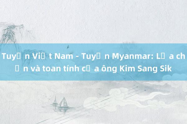 Tuyển Việt Nam - Tuyển Myanmar: Lựa chọn và toan tính của ông Kim Sang Sik