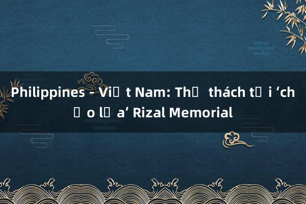 Philippines - Việt Nam: Thử thách tại ‘chảo lửa’ Rizal Memorial