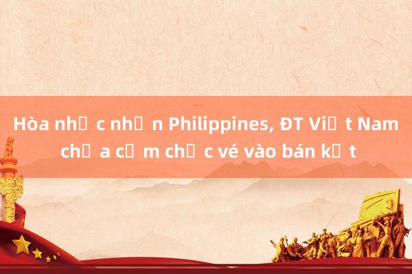 Hòa nhọc nhằn Philippines, ĐT Việt Nam chưa cầm chắc vé vào bán kết 