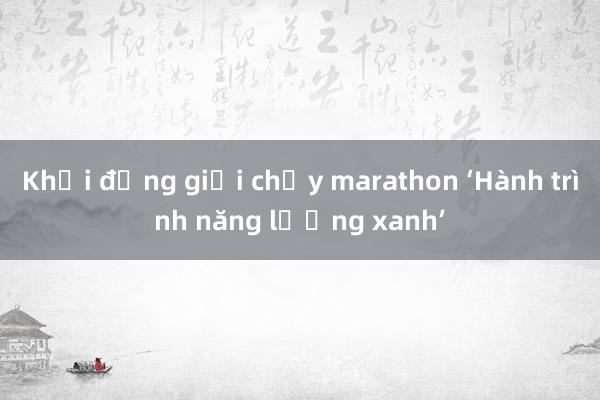 Khởi động giải chạy marathon ‘Hành trình năng lượng xanh’