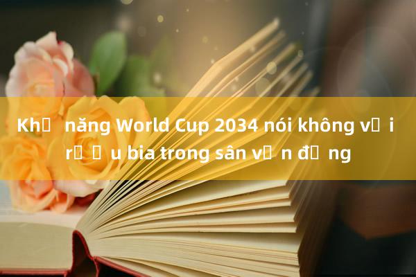 Khả năng World Cup 2034 nói không với rượu bia trong sân vận động