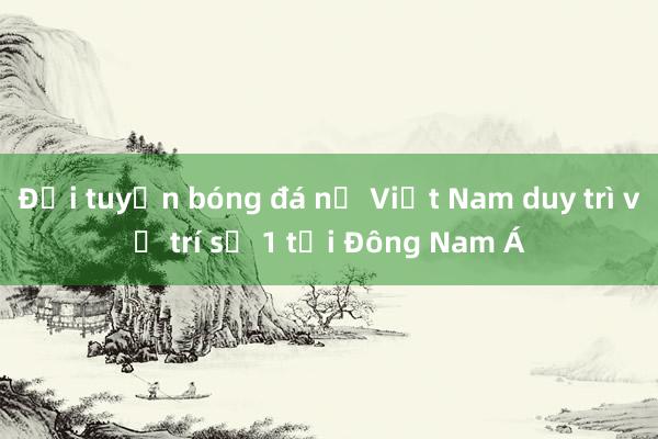 Đội tuyển bóng đá nữ Việt Nam duy trì vị trí số 1 tại Đông Nam Á