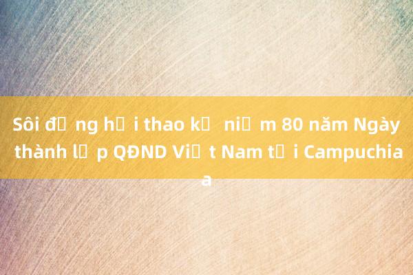 Sôi động hội thao kỷ niệm 80 năm Ngày thành lập QĐND Việt Nam tại Campuchia