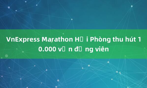 VnExpress Marathon Hải Phòng thu hút 10.000 vận động viên