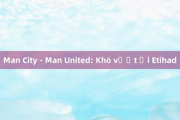 Man City - Man United: Khó vượt ải Etihad