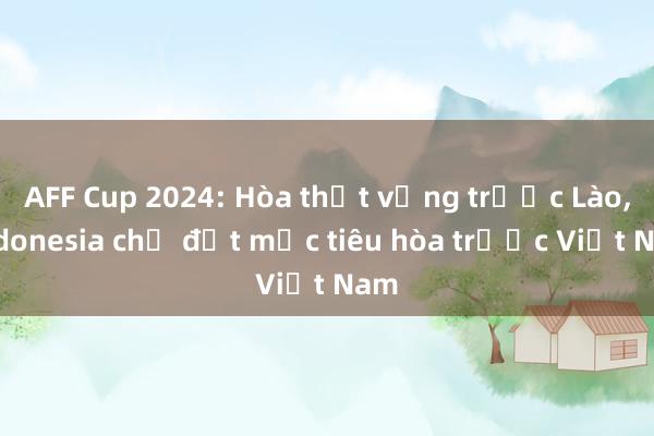 AFF Cup 2024: Hòa thất vọng trước Lào, Indonesia chỉ đặt mục tiêu hòa trước Việt Nam