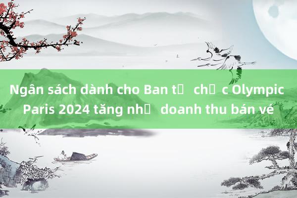 Ngân sách dành cho Ban tổ chức Olympic Paris 2024 tăng nhờ doanh thu bán vé