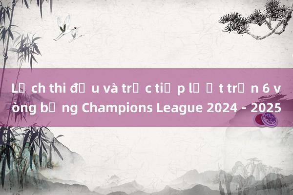 Lịch thi đấu và trực tiếp lượt trận 6 vòng bảng Champions League 2024 - 2025