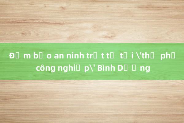 Đảm bảo an ninh trật tự tại 'thủ phủ công nghiệp' Bình Dương