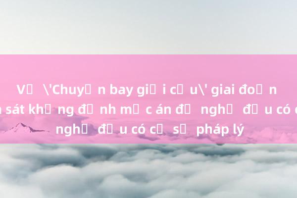 Vụ 'Chuyến bay giải cứu' giai đoạn 2: Viện Kiểm sát khẳng định mức án đề nghị đều có cơ sở pháp lý