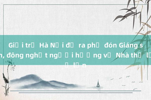 Giới trẻ Hà Nội đổ ra phố đón Giáng sinh， đông nghịt người hướng về Nhà thờ lớn