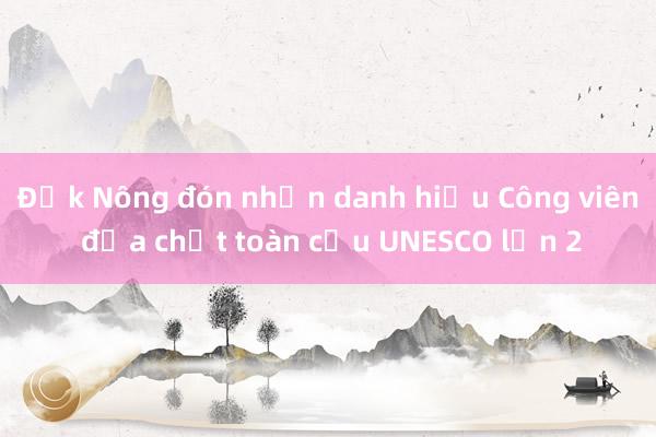 Đắk Nông đón nhận danh hiệu Công viên địa chất toàn cầu UNESCO lần 2