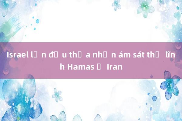 Israel lần đầu thừa nhận ám sát thủ lĩnh Hamas ở Iran