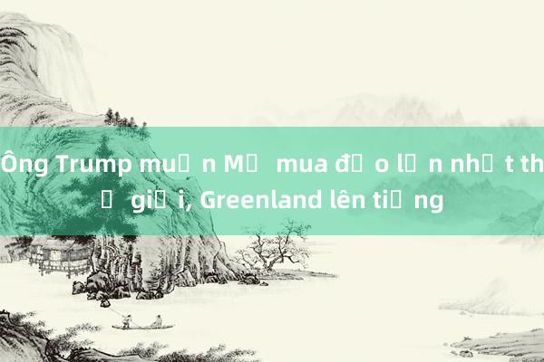 Ông Trump muốn Mỹ mua đảo lớn nhất thế giới, Greenland lên tiếng