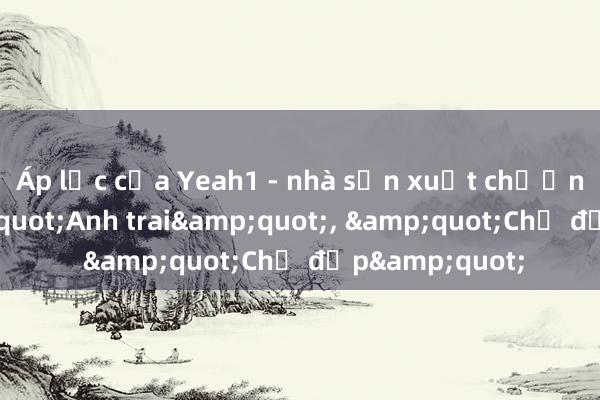 Áp lực của Yeah1 - nhà sản xuất chương trình &quot;Anh trai&quot;， &quot;Chị đẹp&quot;