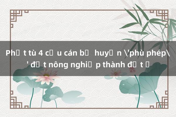 Phạt tù 4 cựu cán bộ huyện 'phù phép' đất nông nghiệp thành đất ở