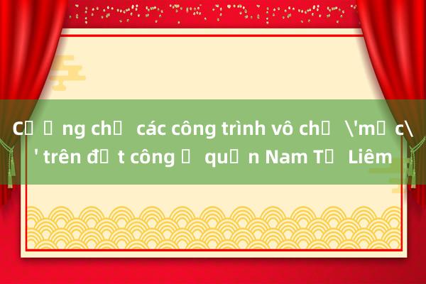 Cưỡng chế các công trình vô chủ 'mọc' trên đất công ở quận Nam Từ Liêm