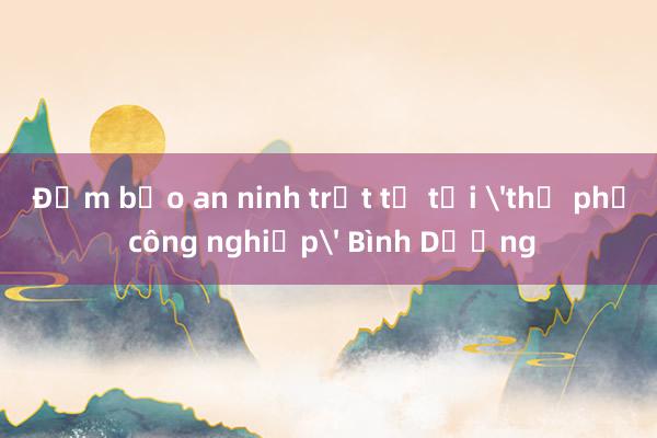 Đảm bảo an ninh trật tự tại 'thủ phủ công nghiệp' Bình Dương