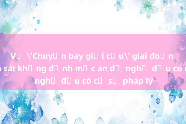 Vụ 'Chuyến bay giải cứu' giai đoạn 2: Viện Kiểm sát khẳng định mức án đề nghị đều có cơ sở pháp lý