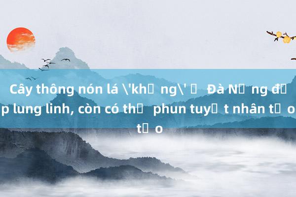 Cây thông nón lá 'khủng' ở Đà Nẵng đẹp lung linh, còn có thể phun tuyết nhân tạo