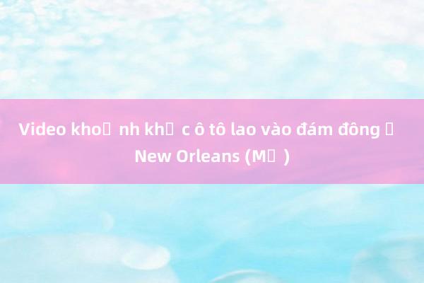 Video khoảnh khắc ô tô lao vào đám đông ở New Orleans (Mỹ)