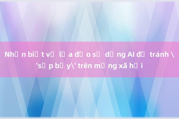 Nhận biết về lừa đảo sử dụng AI để tránh 'sập bẫy' trên mạng xã hội