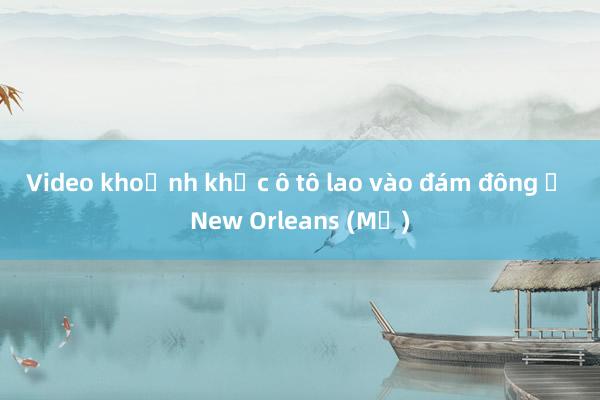 Video khoảnh khắc ô tô lao vào đám đông ở New Orleans (Mỹ)