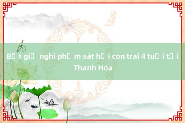 Bắt giữ nghi phạm sát hại con trai 4 tuổi tại Thanh Hóa 